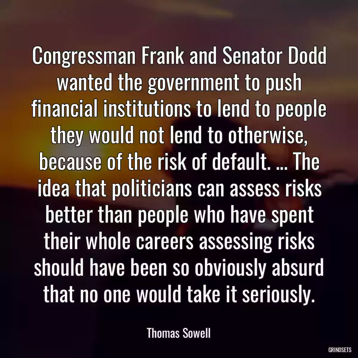 Congressman Frank and Senator Dodd wanted the government to push financial institutions to lend to people they would not lend to otherwise, because of the risk of default. ... The idea that politicians can assess risks better than people who have spent their whole careers assessing risks should have been so obviously absurd that no one would take it seriously.