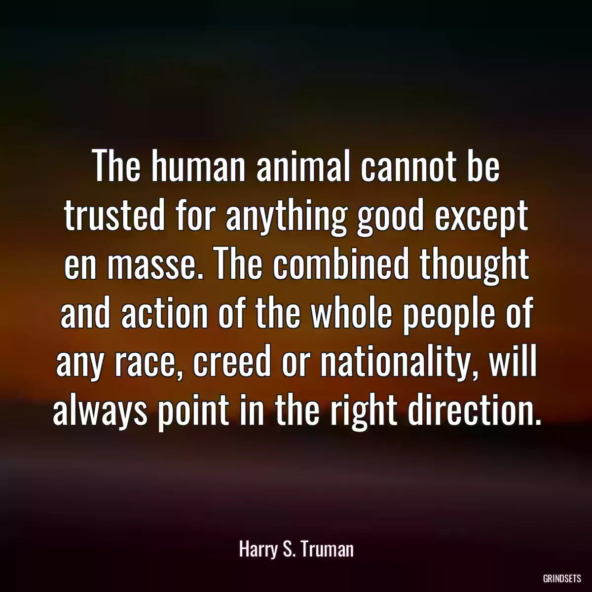 The human animal cannot be trusted for anything good except en masse. The combined thought and action of the whole people of any race, creed or nationality, will always point in the right direction.