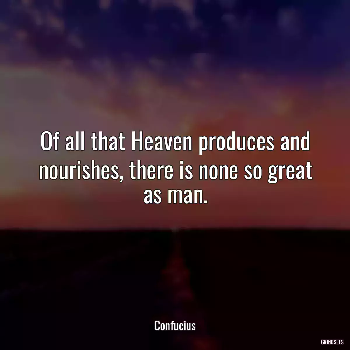 Of all that Heaven produces and nourishes, there is none so great as man.