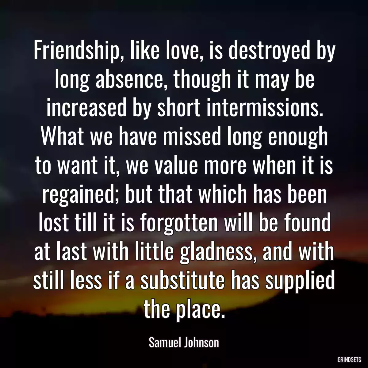 Friendship, like love, is destroyed by long absence, though it may be increased by short intermissions. What we have missed long enough to want it, we value more when it is regained; but that which has been lost till it is forgotten will be found at last with little gladness, and with still less if a substitute has supplied the place.