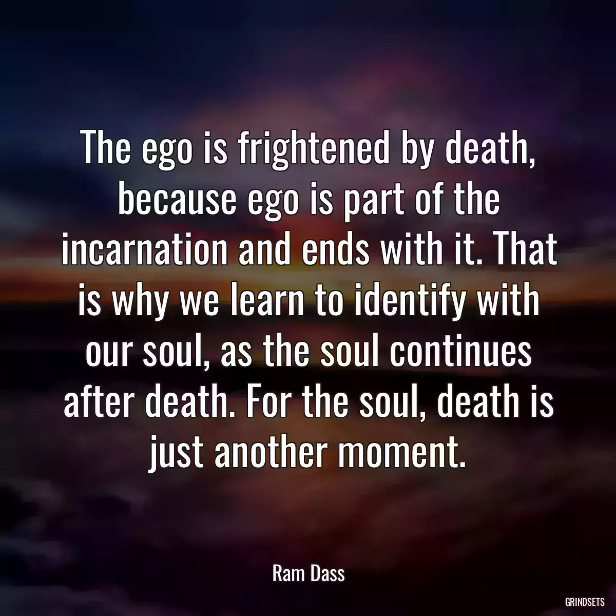 The ego is frightened by death, because ego is part of the incarnation and ends with it. That is why we learn to identify with our soul, as the soul continues after death. For the soul, death is just another moment.