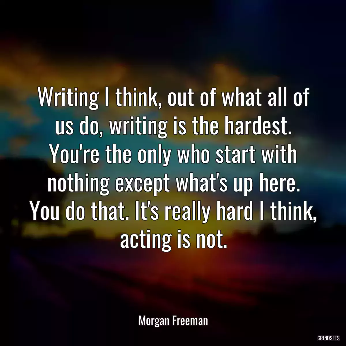 Writing I think, out of what all of us do, writing is the hardest. You\'re the only who start with nothing except what\'s up here. You do that. It\'s really hard I think, acting is not.