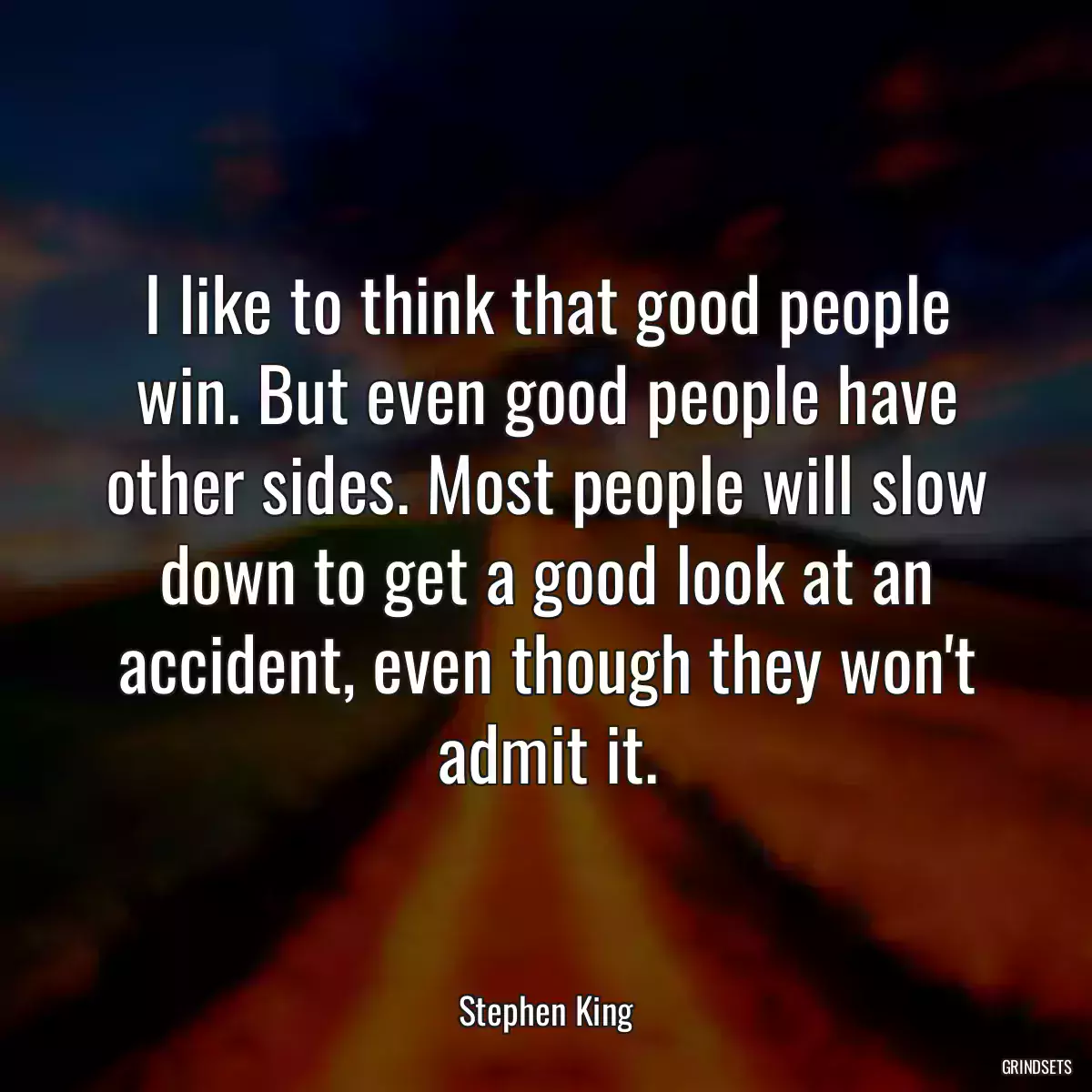 I like to think that good people win. But even good people have other sides. Most people will slow down to get a good look at an accident, even though they won\'t admit it.