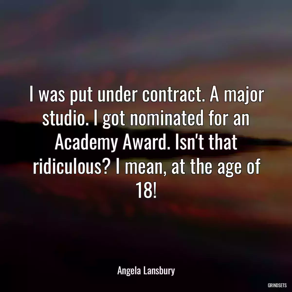 I was put under contract. A major studio. I got nominated for an Academy Award. Isn\'t that ridiculous? I mean, at the age of 18!