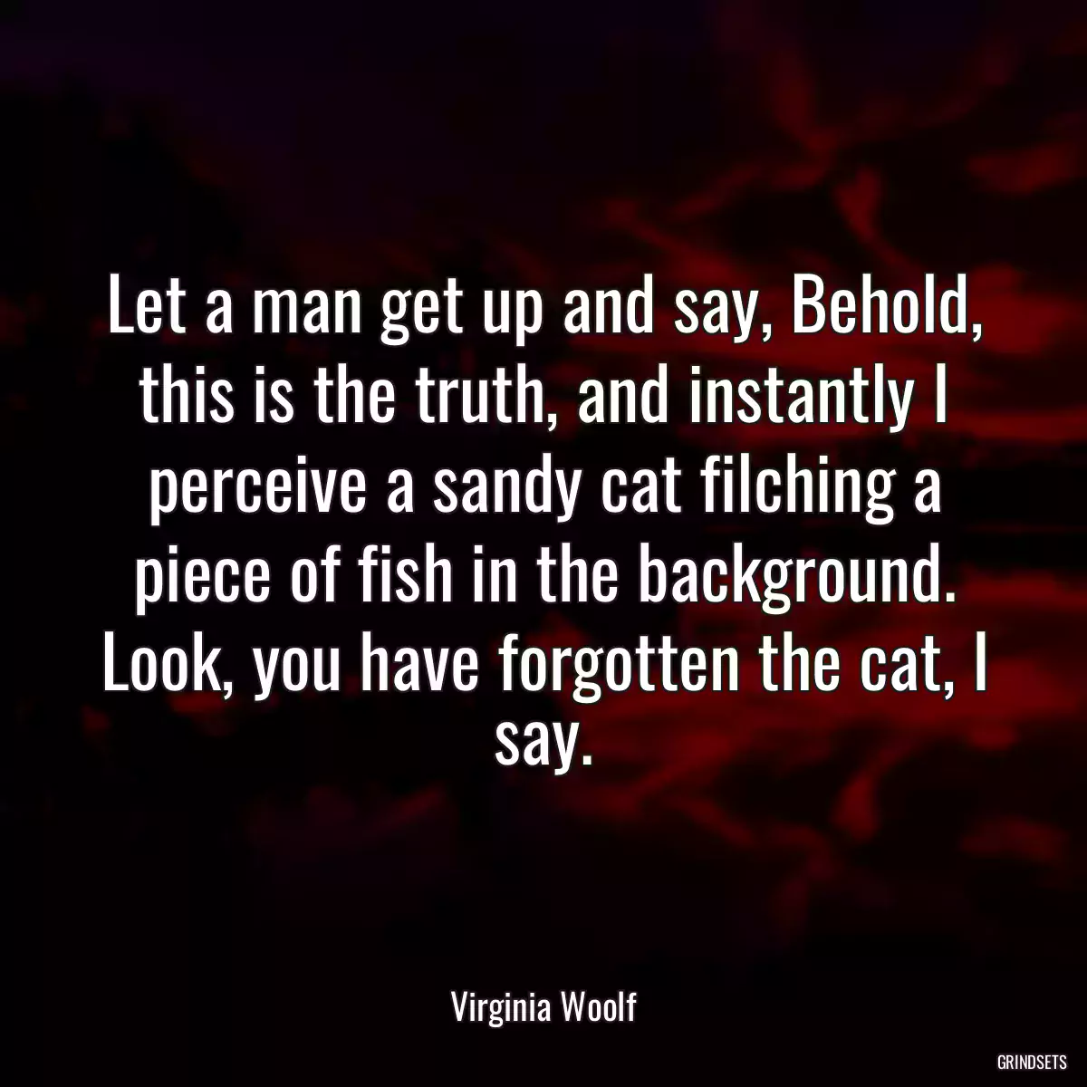 Let a man get up and say, Behold, this is the truth, and instantly I perceive a sandy cat filching a piece of fish in the background. Look, you have forgotten the cat, I say.