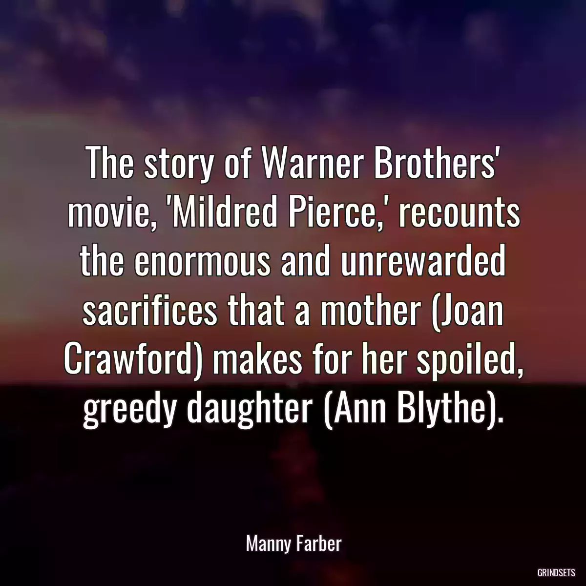 The story of Warner Brothers\' movie, \'Mildred Pierce,\' recounts the enormous and unrewarded sacrifices that a mother (Joan Crawford) makes for her spoiled, greedy daughter (Ann Blythe).