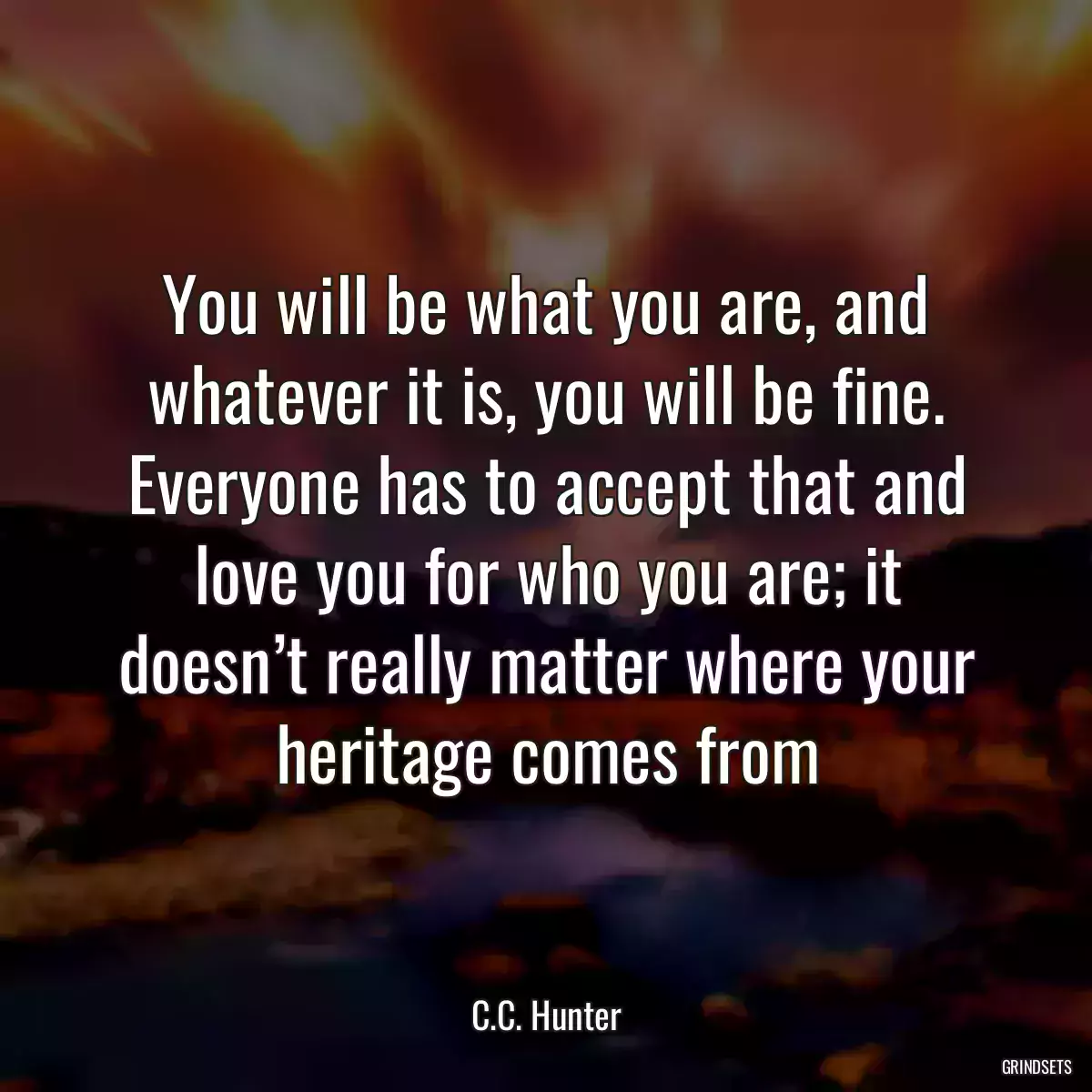 You will be what you are, and whatever it is, you will be fine. Everyone has to accept that and love you for who you are; it doesn’t really matter where your heritage comes from