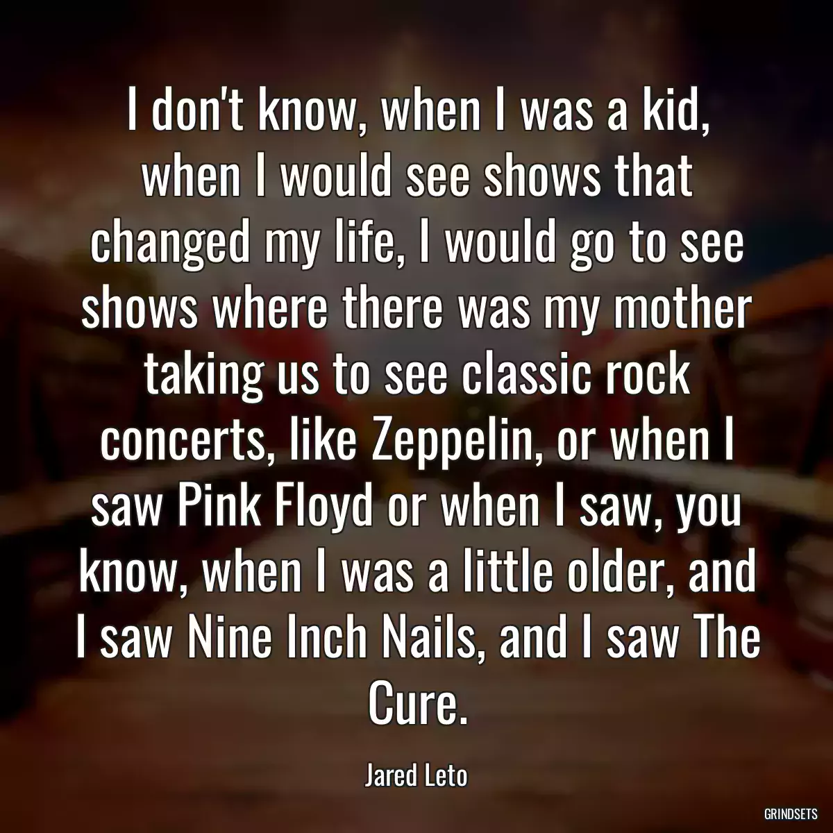 I don\'t know, when I was a kid, when I would see shows that changed my life, I would go to see shows where there was my mother taking us to see classic rock concerts, like Zeppelin, or when I saw Pink Floyd or when I saw, you know, when I was a little older, and I saw Nine Inch Nails, and I saw The Cure.