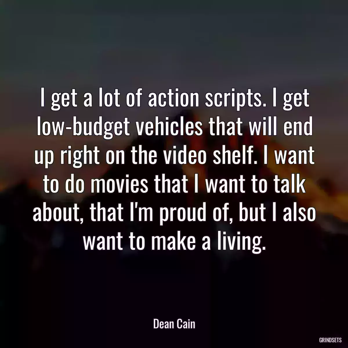 I get a lot of action scripts. I get low-budget vehicles that will end up right on the video shelf. I want to do movies that I want to talk about, that I\'m proud of, but I also want to make a living.