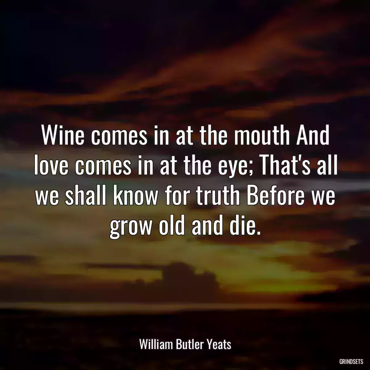 Wine comes in at the mouth And love comes in at the eye; That\'s all we shall know for truth Before we grow old and die.