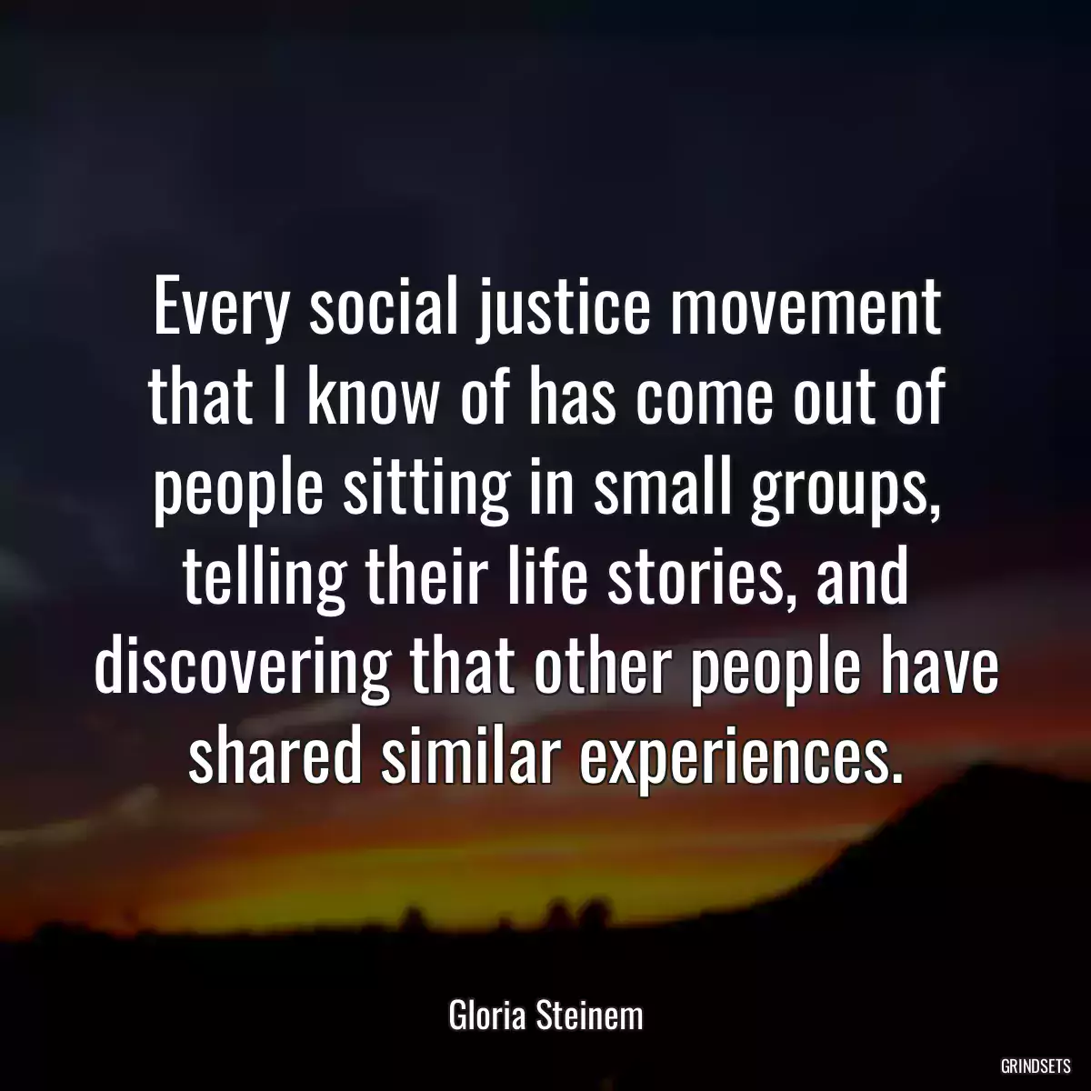 Every social justice movement that I know of has come out of people sitting in small groups, telling their life stories, and discovering that other people have shared similar experiences.