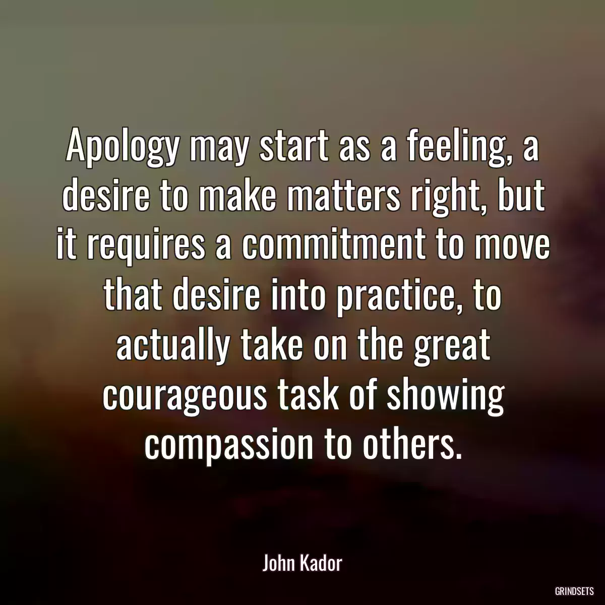 Apology may start as a feeling, a desire to make matters right, but it requires a commitment to move that desire into practice, to actually take on the great courageous task of showing compassion to others.