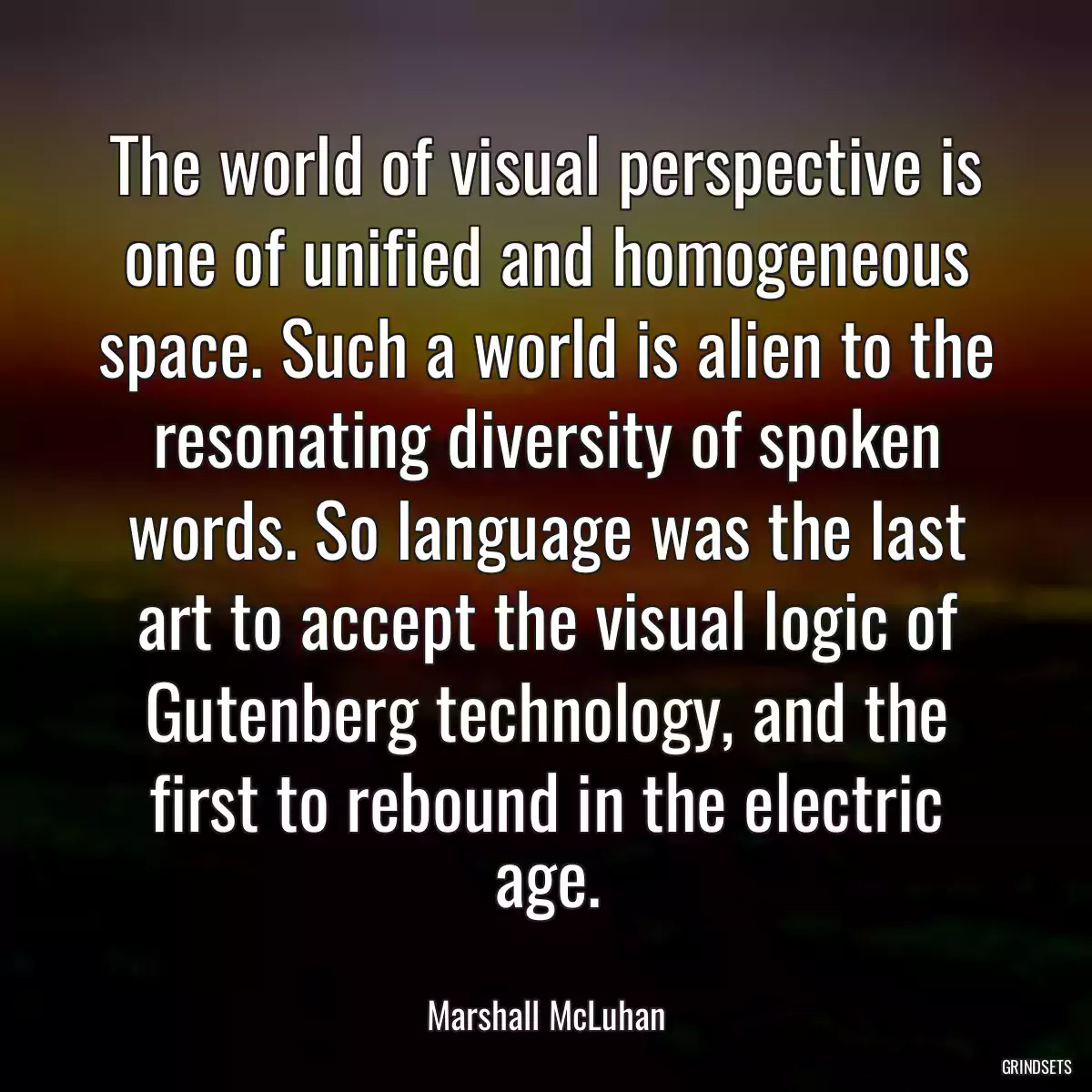 The world of visual perspective is one of unified and homogeneous space. Such a world is alien to the resonating diversity of spoken words. So language was the last art to accept the visual logic of Gutenberg technology, and the first to rebound in the electric age.