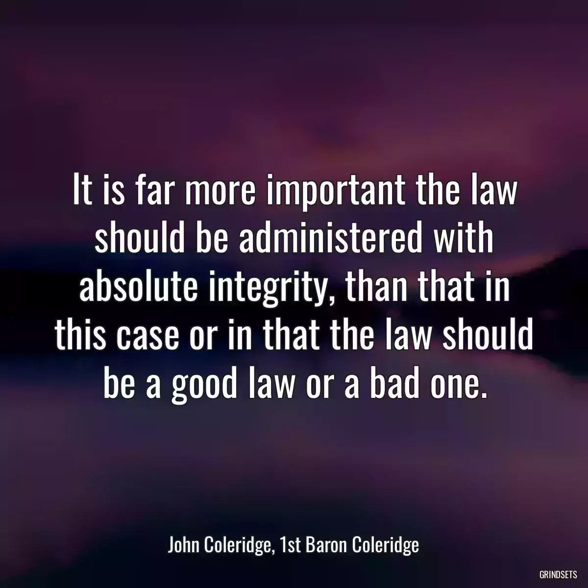 It is far more important the law should be administered with absolute integrity, than that in this case or in that the law should be a good law or a bad one.