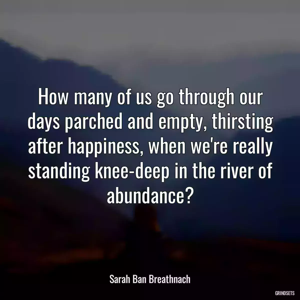 How many of us go through our days parched and empty, thirsting after happiness, when we\'re really standing knee-deep in the river of abundance?