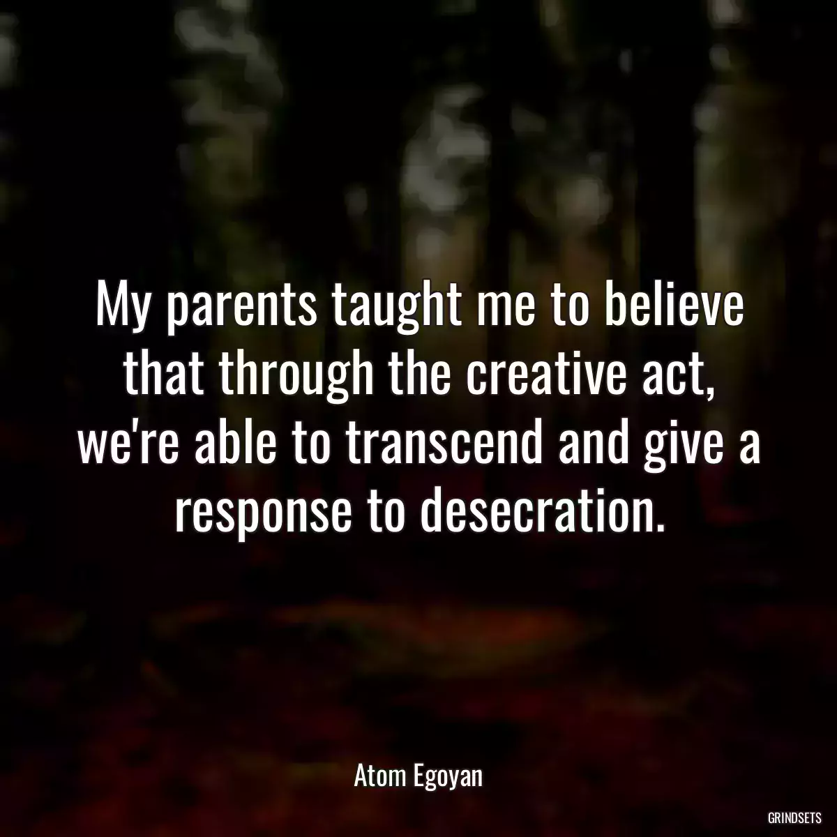 My parents taught me to believe that through the creative act, we\'re able to transcend and give a response to desecration.