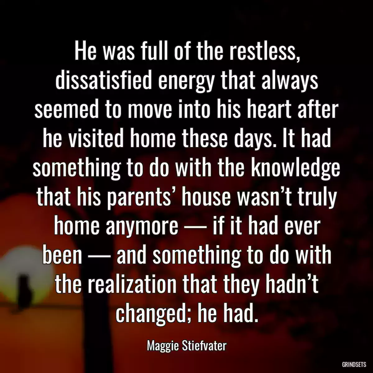 He was full of the restless, dissatisfied energy that always seemed to move into his heart after he visited home these days. It had something to do with the knowledge that his parents’ house wasn’t truly home anymore — if it had ever been — and something to do with the realization that they hadn’t changed; he had.