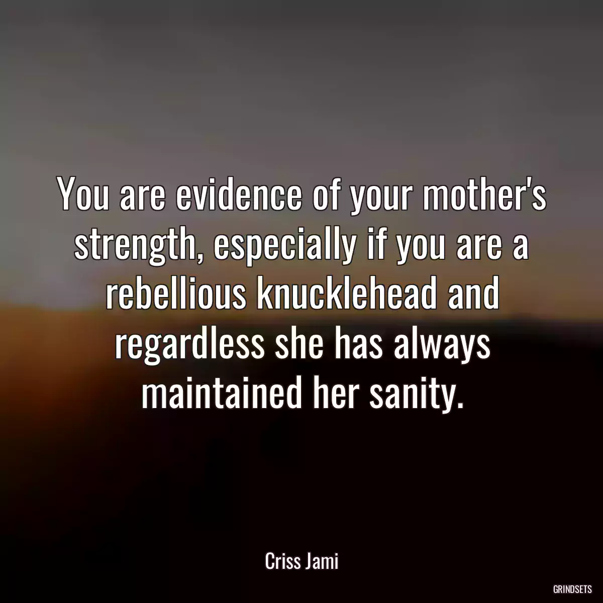 You are evidence of your mother\'s strength, especially if you are a rebellious knucklehead and regardless she has always maintained her sanity.