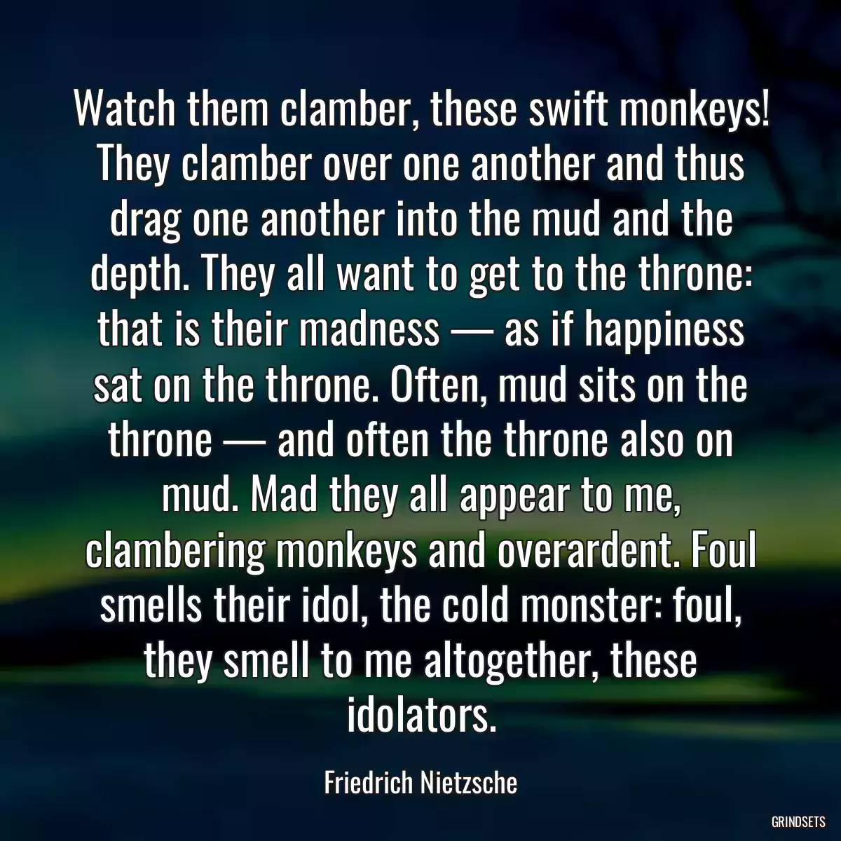 Watch them clamber, these swift monkeys! They clamber over one another and thus drag one another into the mud and the depth. They all want to get to the throne: that is their madness — as if happiness sat on the throne. Often, mud sits on the throne — and often the throne also on mud. Mad they all appear to me, clambering monkeys and overardent. Foul smells their idol, the cold monster: foul, they smell to me altogether, these idolators.