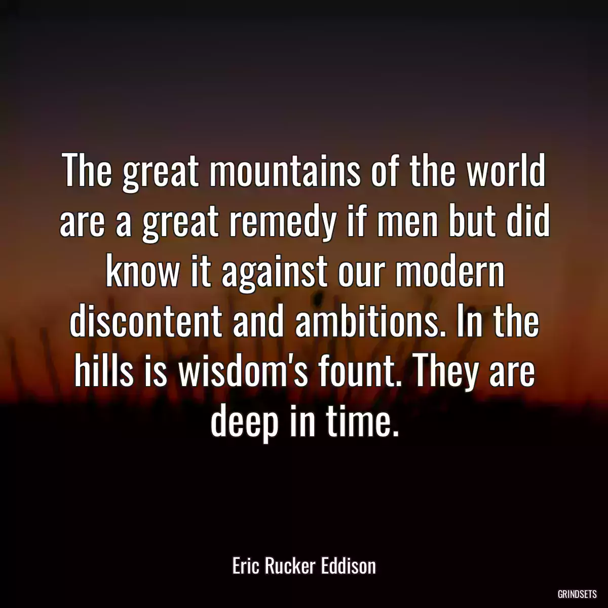 The great mountains of the world are a great remedy if men but did know it against our modern discontent and ambitions. In the hills is wisdom\'s fount. They are deep in time.