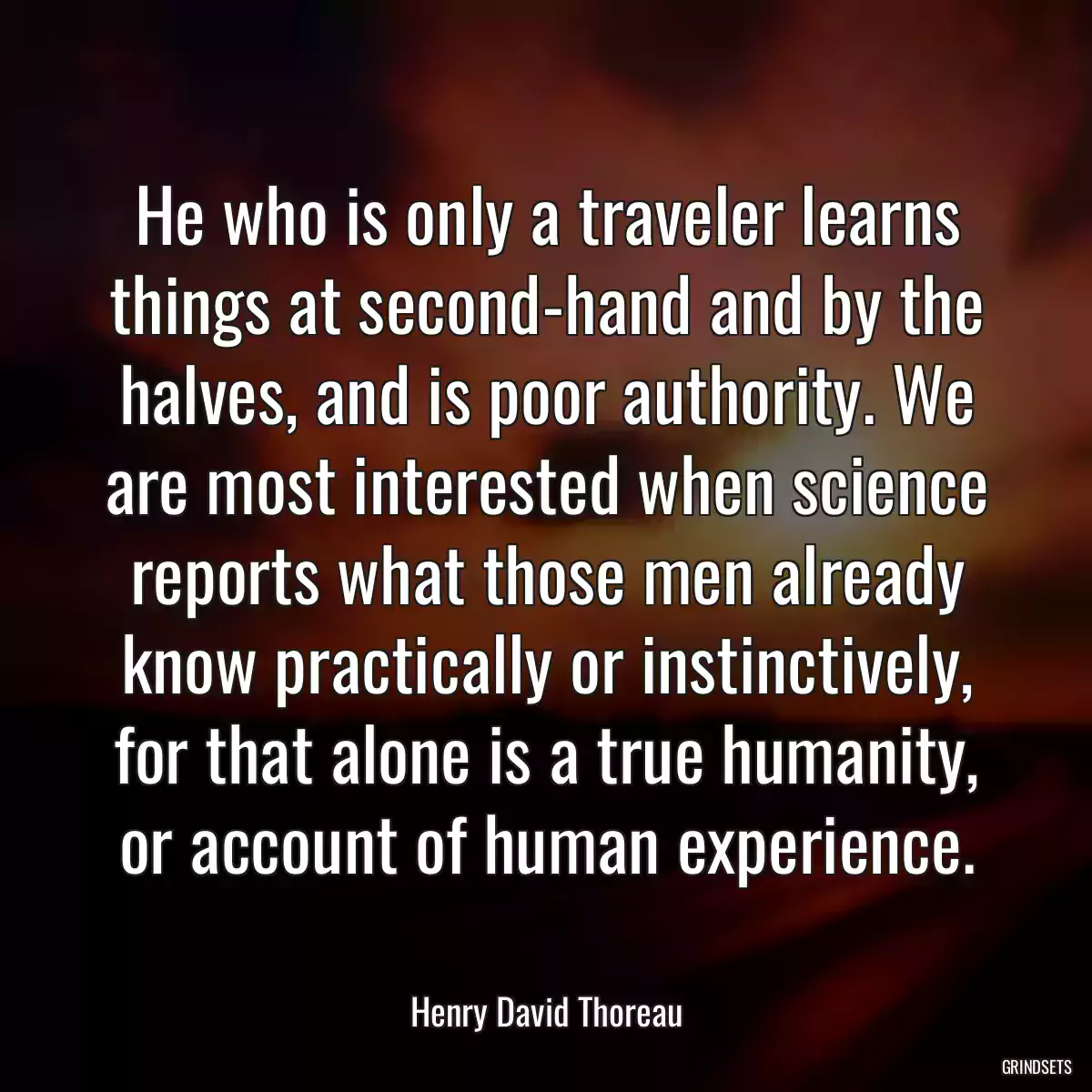 He who is only a traveler learns things at second-hand and by the halves, and is poor authority. We are most interested when science reports what those men already know practically or instinctively, for that alone is a true humanity, or account of human experience.