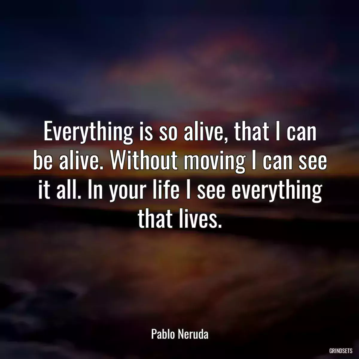 Everything is so alive, that I can be alive. Without moving I can see it all. In your life I see everything that lives.