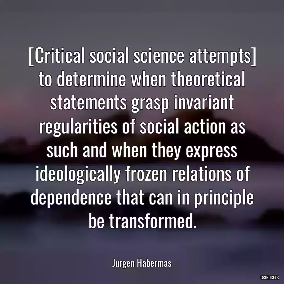 [Critical social science attempts] to determine when theoretical statements grasp invariant regularities of social action as such and when they express ideologically frozen relations of dependence that can in principle be transformed.