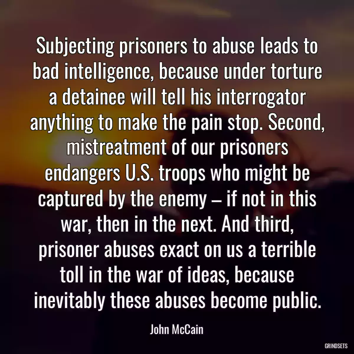 Subjecting prisoners to abuse leads to bad intelligence, because under torture a detainee will tell his interrogator anything to make the pain stop. Second, mistreatment of our prisoners endangers U.S. troops who might be captured by the enemy – if not in this war, then in the next. And third, prisoner abuses exact on us a terrible toll in the war of ideas, because inevitably these abuses become public.