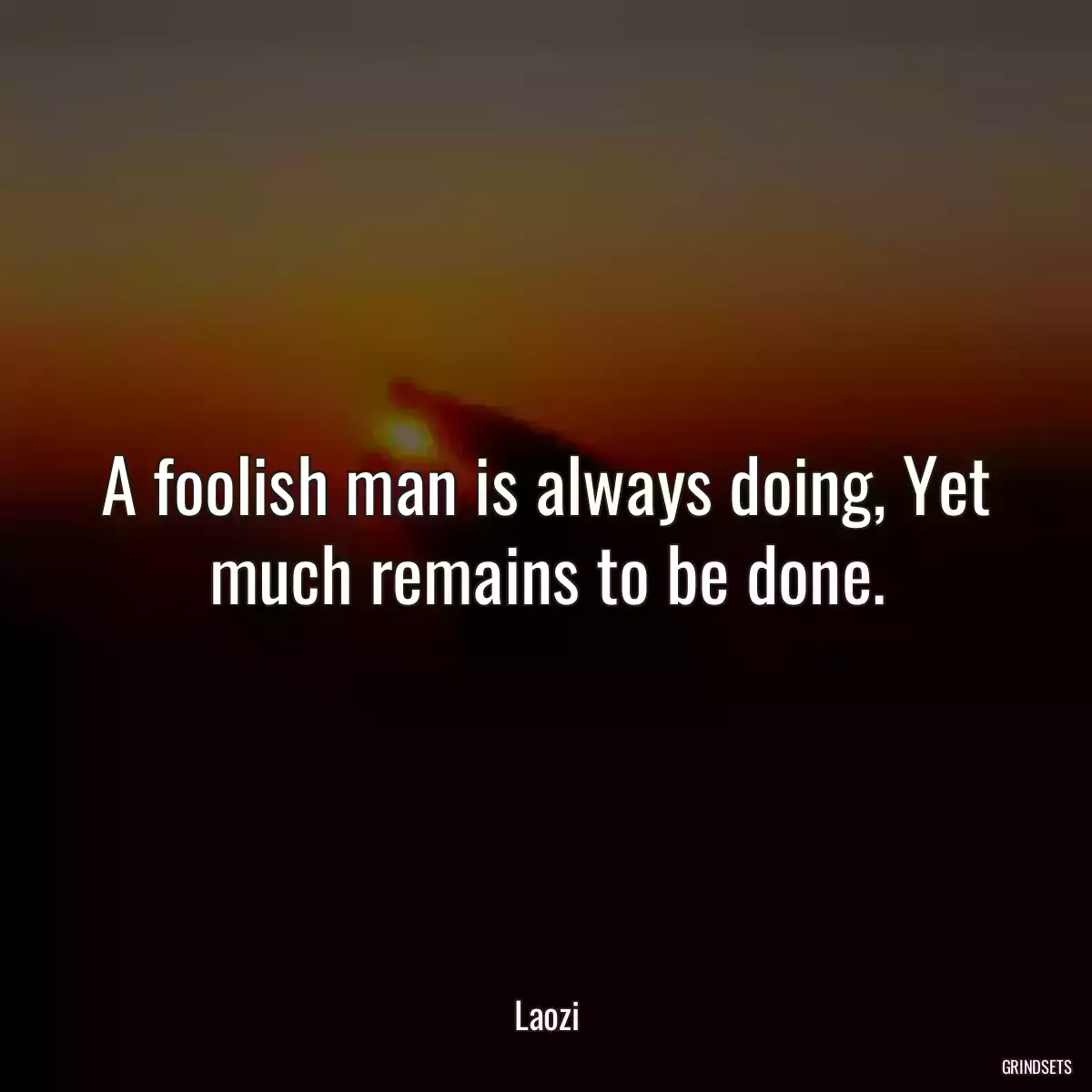 A foolish man is always doing, Yet much remains to be done.