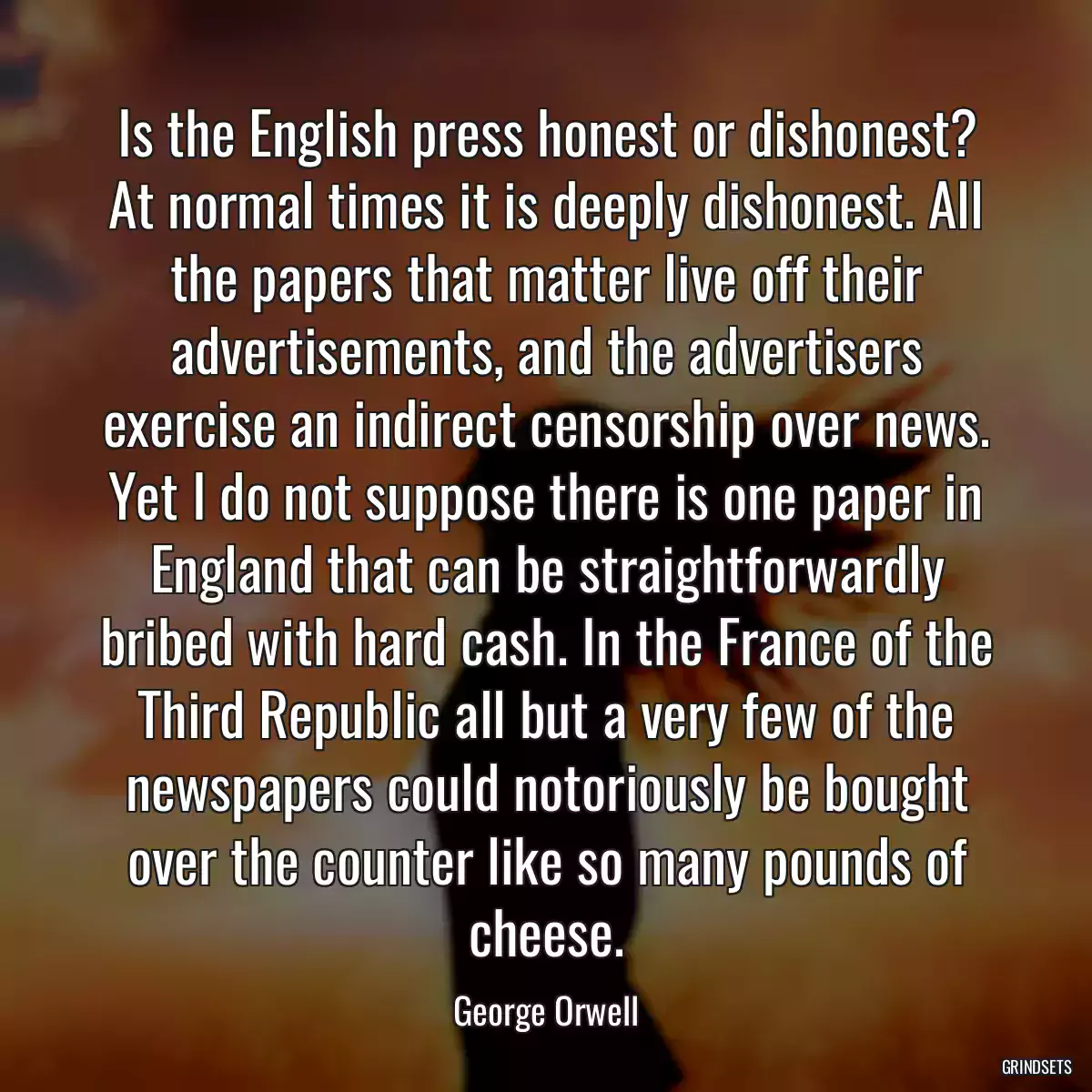 Is the English press honest or dishonest? At normal times it is deeply dishonest. All the papers that matter live off their advertisements, and the advertisers exercise an indirect censorship over news. Yet I do not suppose there is one paper in England that can be straightforwardly bribed with hard cash. In the France of the Third Republic all but a very few of the newspapers could notoriously be bought over the counter like so many pounds of cheese.