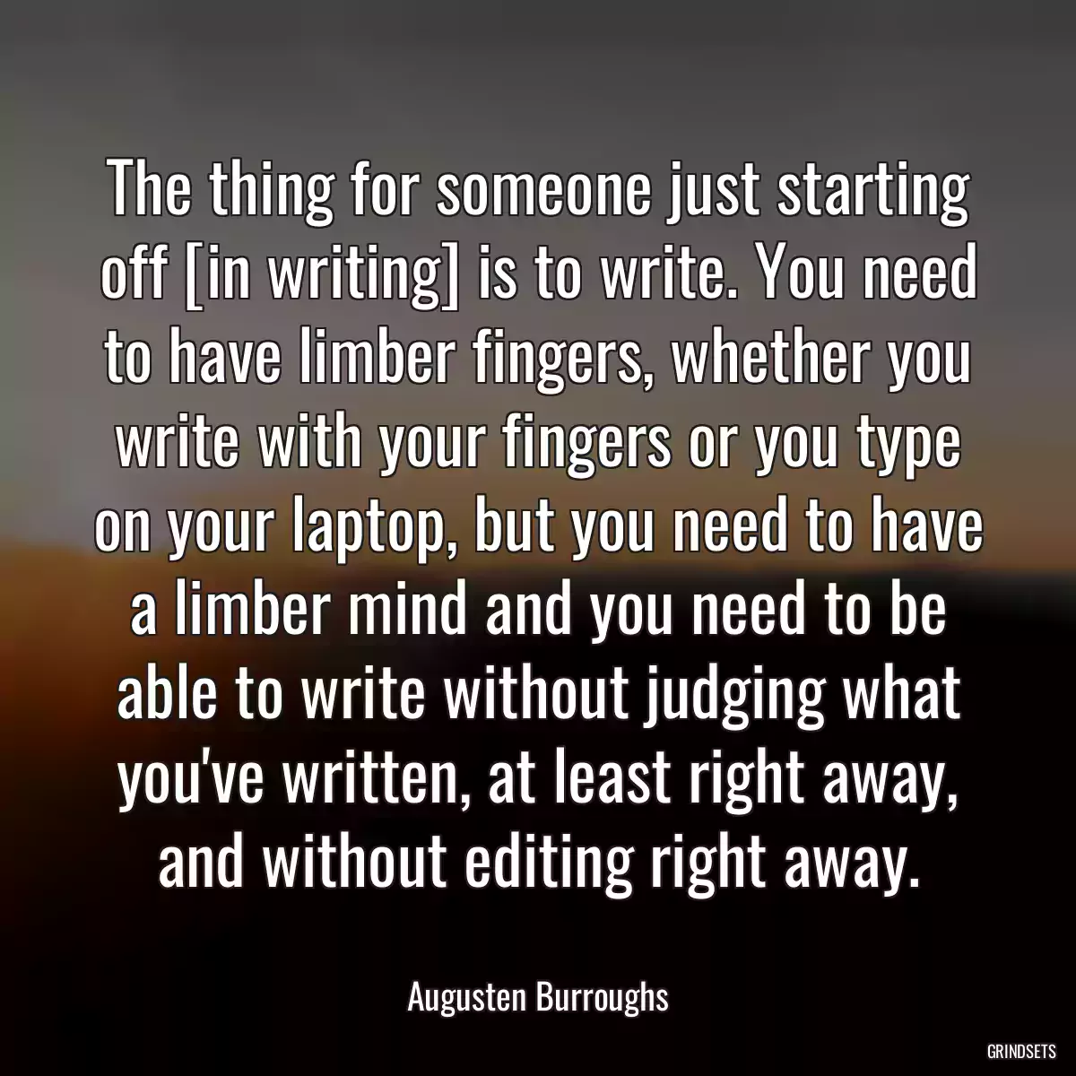 The thing for someone just starting off [in writing] is to write. You need to have limber fingers, whether you write with your fingers or you type on your laptop, but you need to have a limber mind and you need to be able to write without judging what you\'ve written, at least right away, and without editing right away.