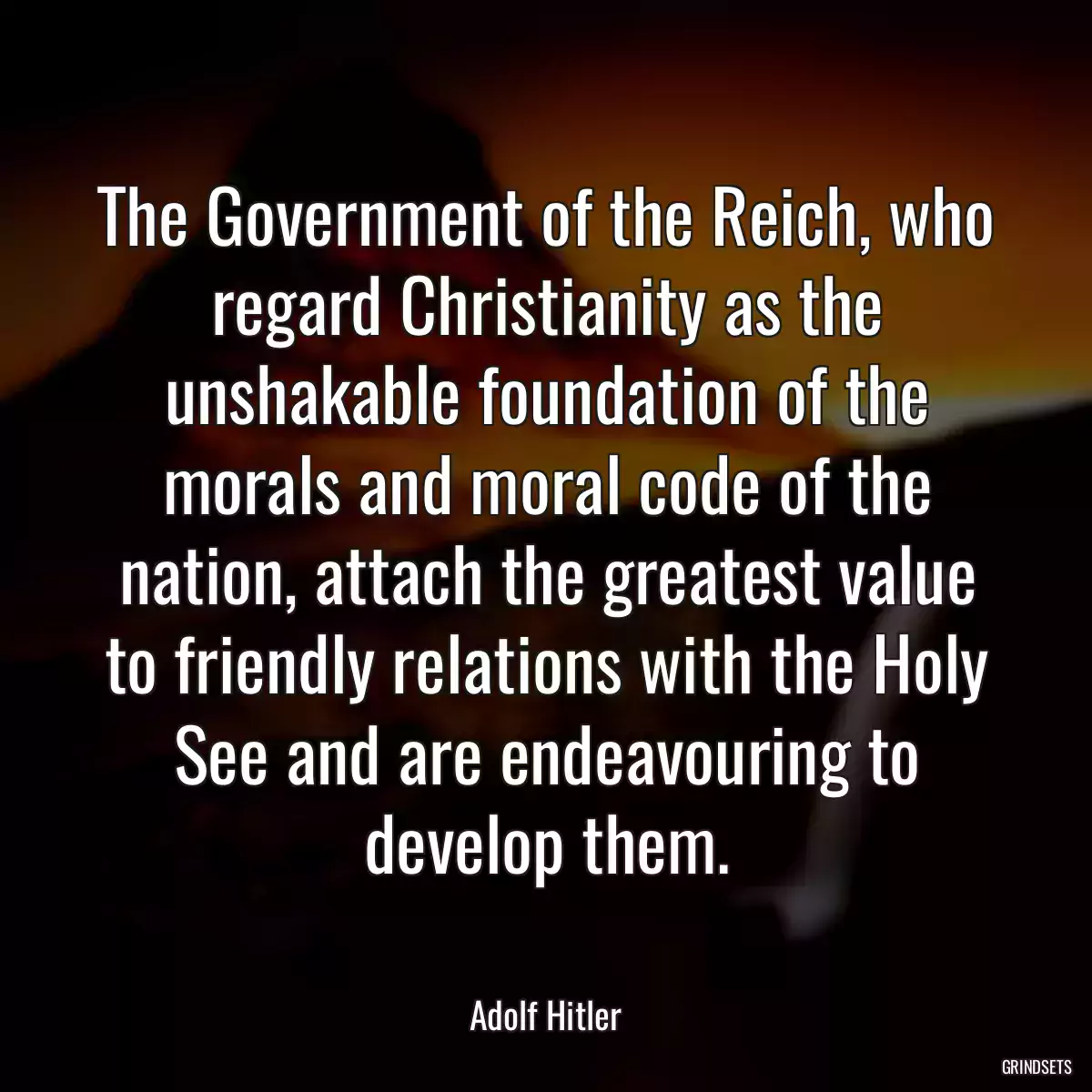 The Government of the Reich, who regard Christianity as the unshakable foundation of the morals and moral code of the nation, attach the greatest value to friendly relations with the Holy See and are endeavouring to develop them.