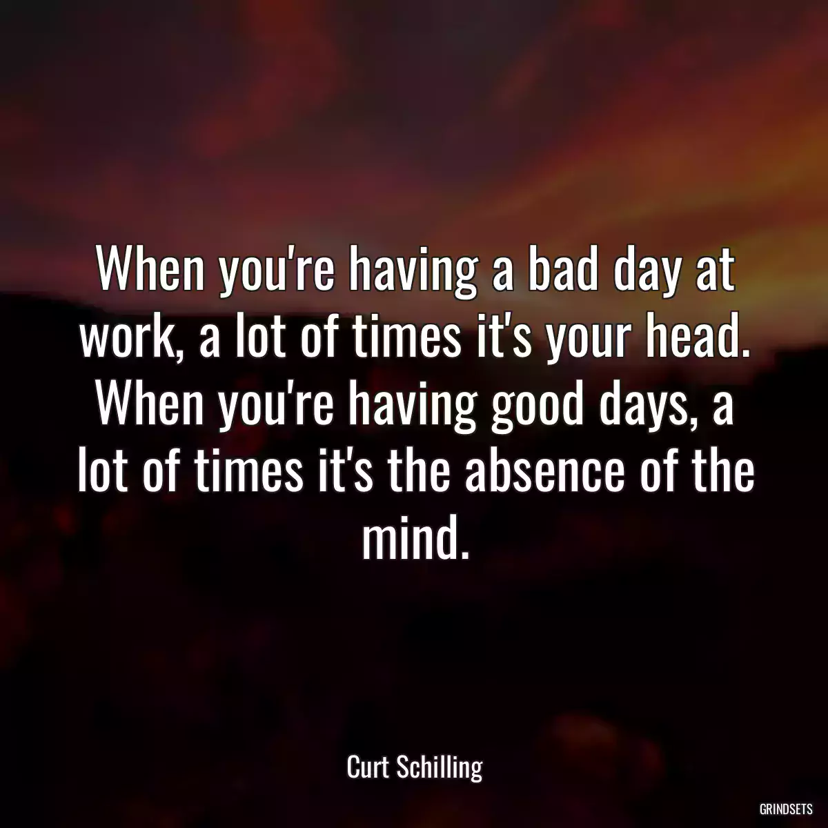 When you\'re having a bad day at work, a lot of times it\'s your head. When you\'re having good days, a lot of times it\'s the absence of the mind.