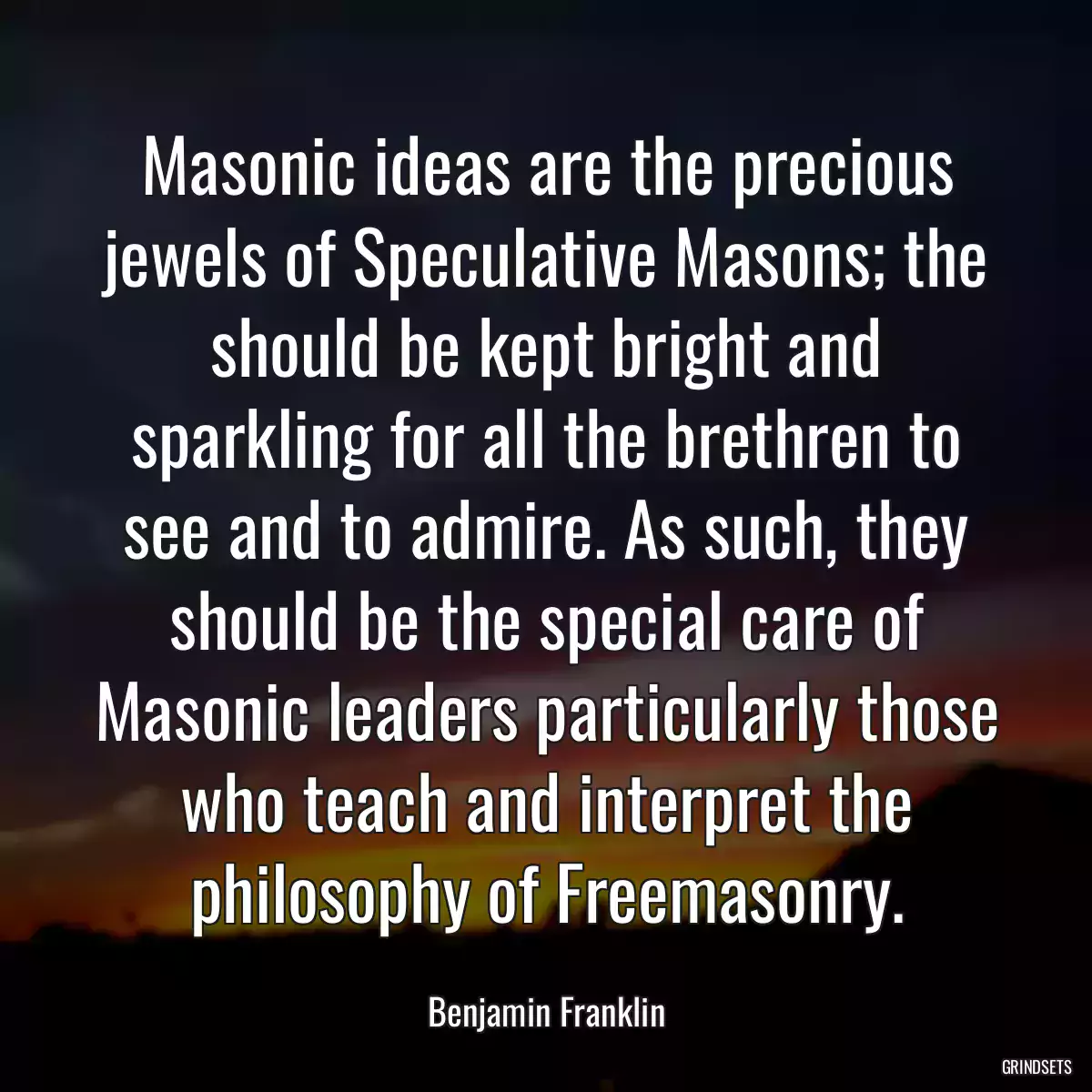 Masonic ideas are the precious jewels of Speculative Masons; the should be kept bright and sparkling for all the brethren to see and to admire. As such, they should be the special care of Masonic leaders particularly those who teach and interpret the philosophy of Freemasonry.