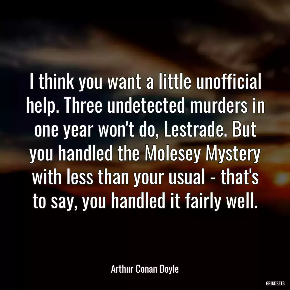 I think you want a little unofficial help. Three undetected murders in one year won\'t do, Lestrade. But you handled the Molesey Mystery with less than your usual - that\'s to say, you handled it fairly well.