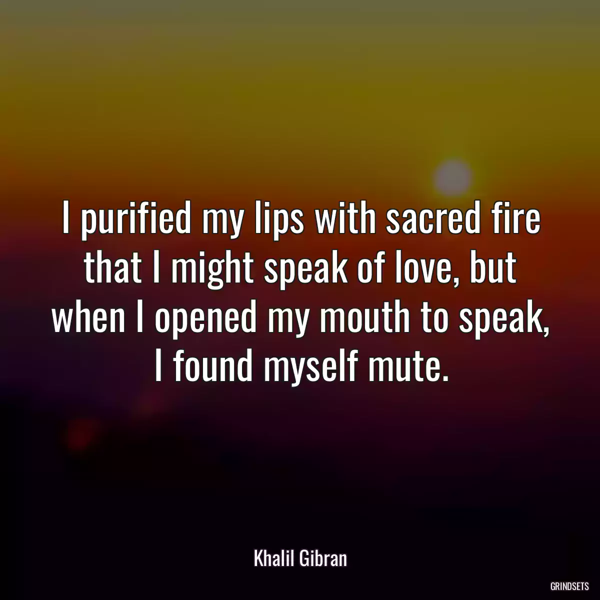 I purified my lips with sacred fire that I might speak of love, but when I opened my mouth to speak, I found myself mute.