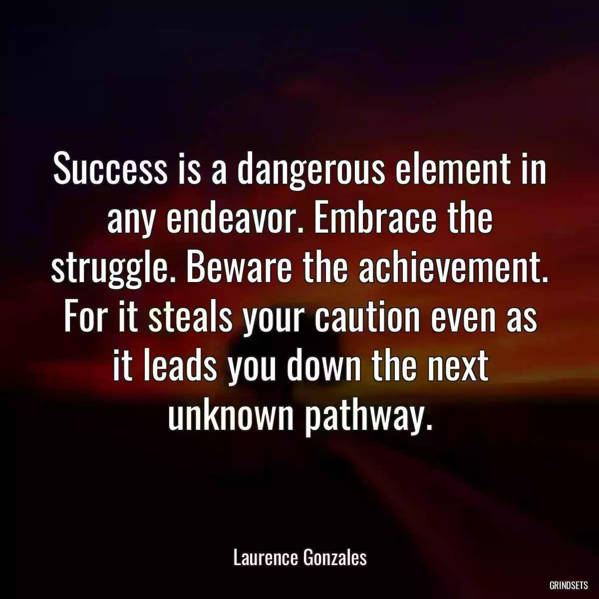 Success is a dangerous element in any endeavor. Embrace the struggle. Beware the achievement. For it steals your caution even as it leads you down the next unknown pathway.