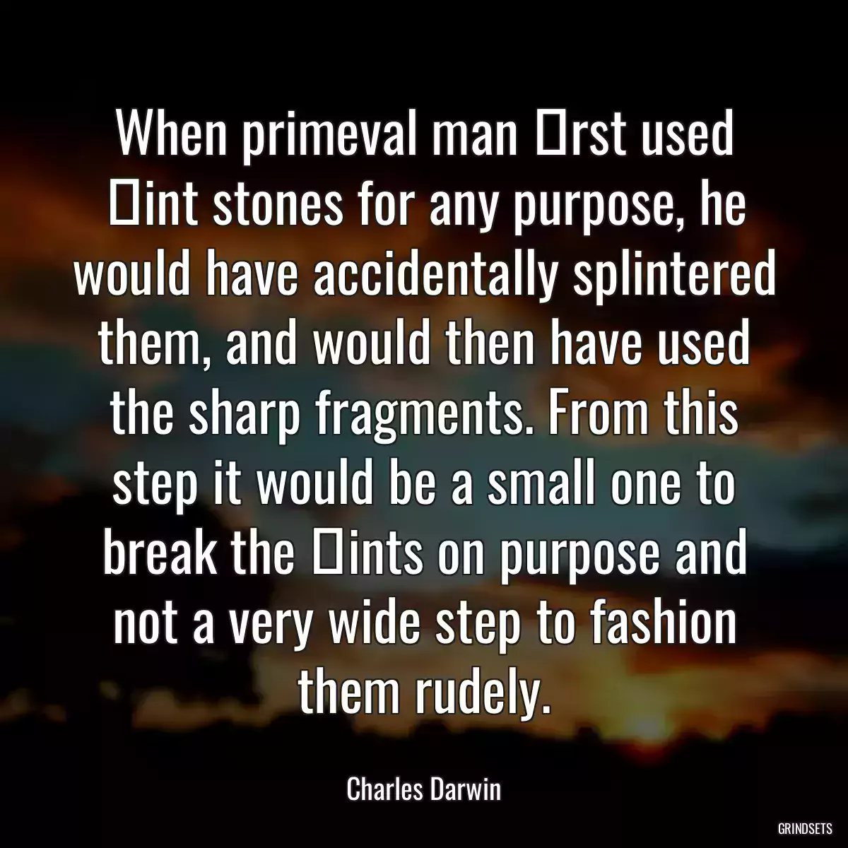 When primeval man ﬁrst used ﬂint stones for any purpose, he would have accidentally splintered them, and would then have used the sharp fragments. From this step it would be a small one to break the ﬂints on purpose and not a very wide step to fashion them rudely.