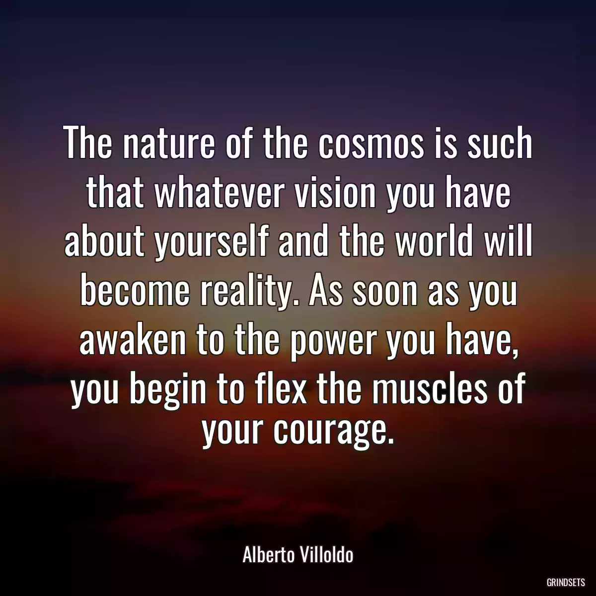 The nature of the cosmos is such that whatever vision you have about yourself and the world will become reality. As soon as you awaken to the power you have, you begin to flex the muscles of your courage.