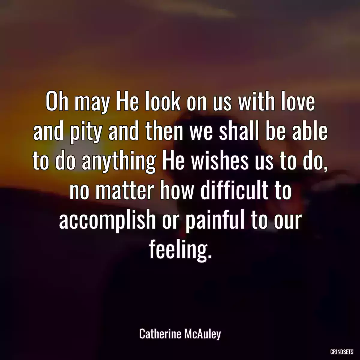 Oh may He look on us with love and pity and then we shall be able to do anything He wishes us to do, no matter how difficult to accomplish or painful to our feeling.