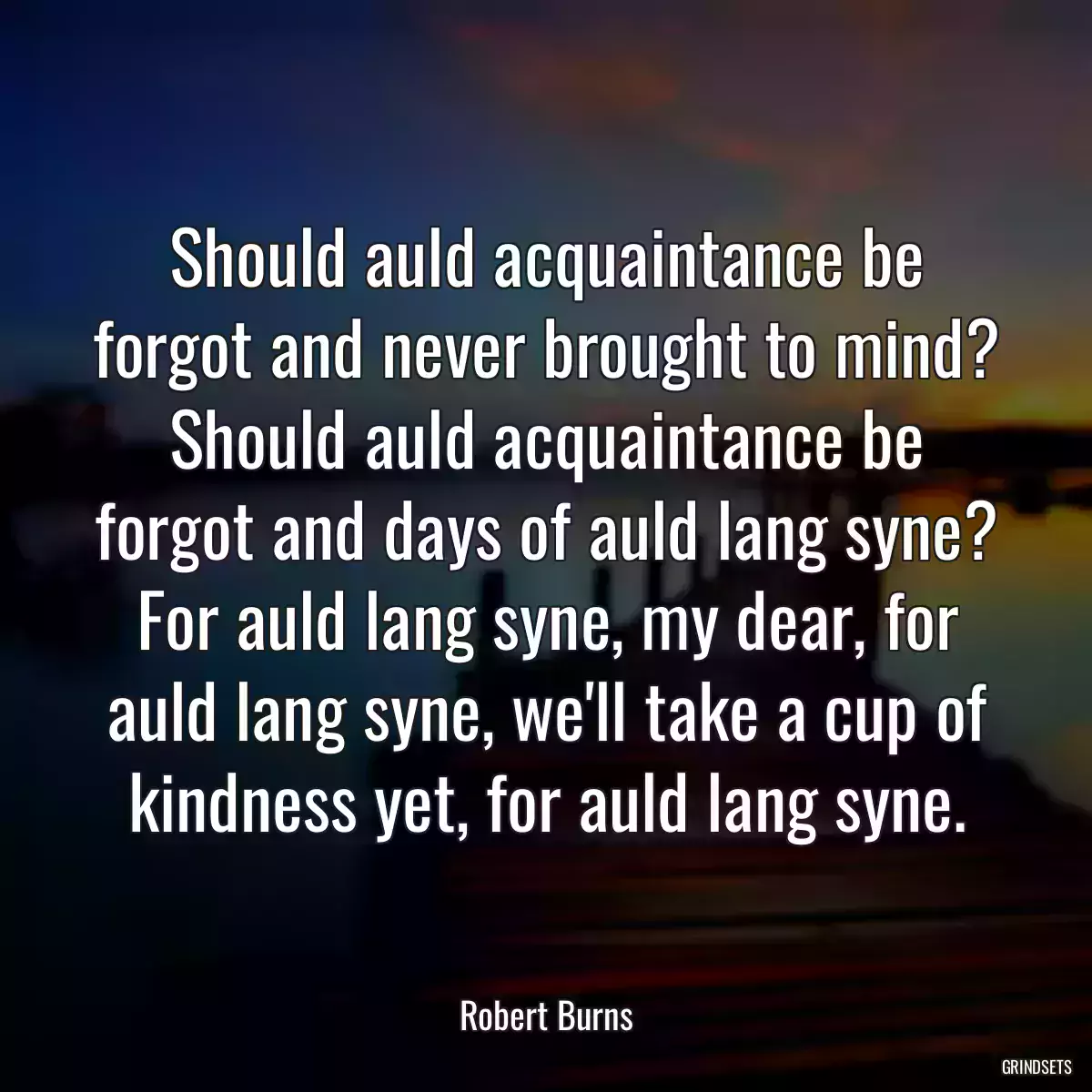 Should auld acquaintance be forgot and never brought to mind? Should auld acquaintance be forgot and days of auld lang syne? For auld lang syne, my dear, for auld lang syne, we\'ll take a cup of kindness yet, for auld lang syne.