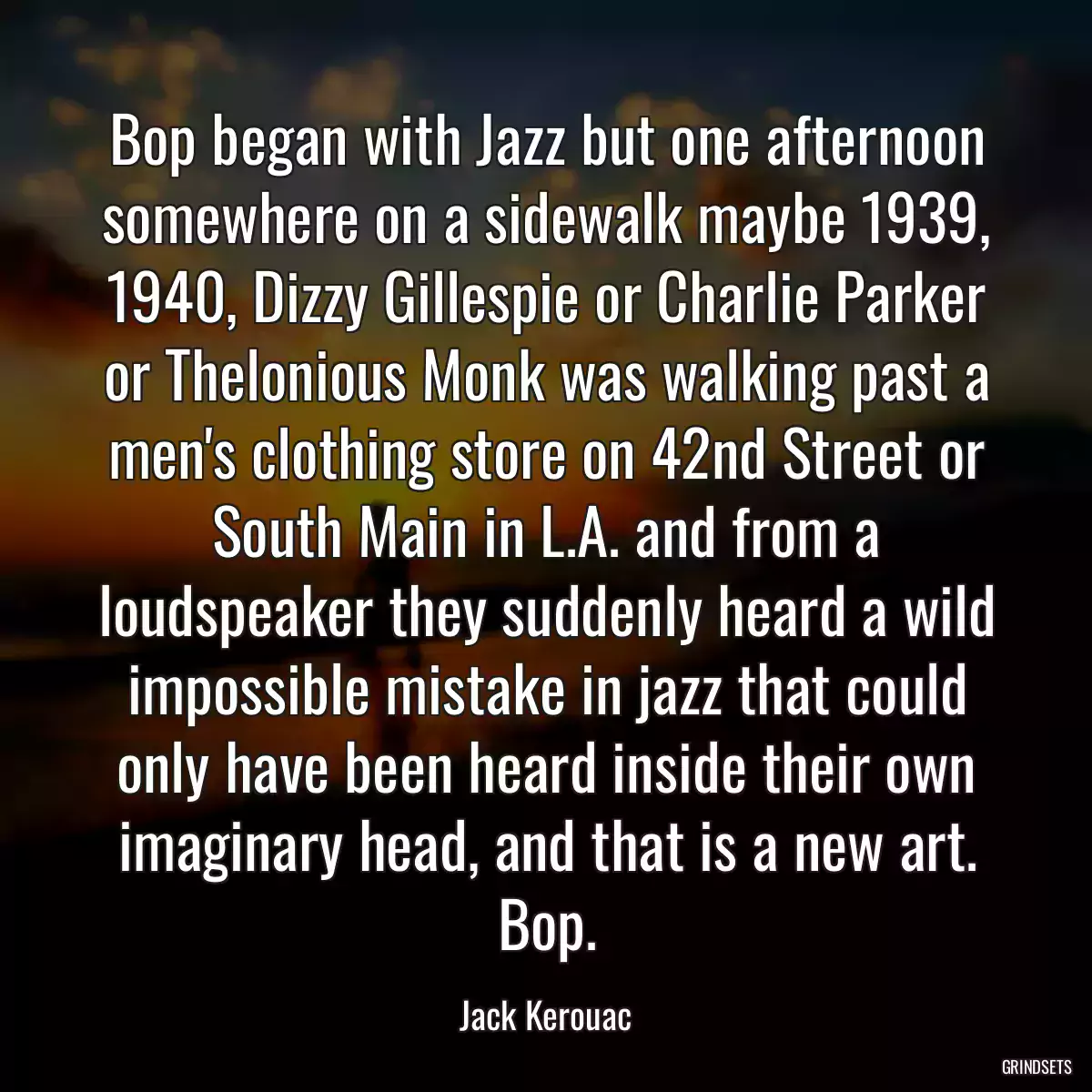 Bop began with Jazz but one afternoon somewhere on a sidewalk maybe 1939, 1940, Dizzy Gillespie or Charlie Parker or Thelonious Monk was walking past a men\'s clothing store on 42nd Street or South Main in L.A. and from a loudspeaker they suddenly heard a wild impossible mistake in jazz that could only have been heard inside their own imaginary head, and that is a new art. Bop.