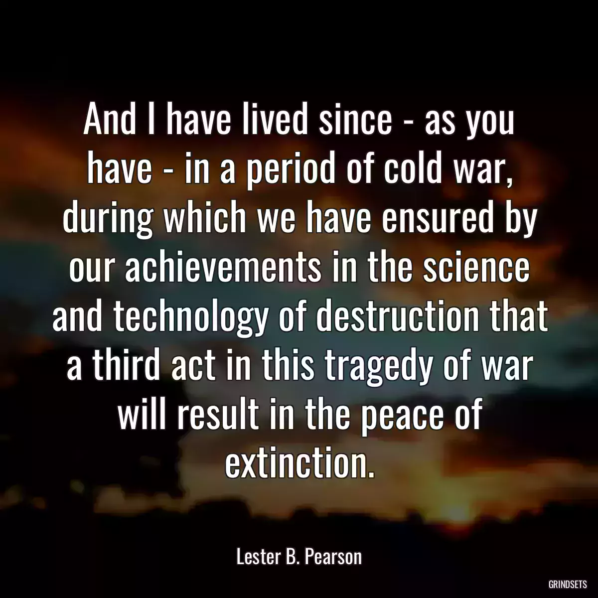 And I have lived since - as you have - in a period of cold war, during which we have ensured by our achievements in the science and technology of destruction that a third act in this tragedy of war will result in the peace of extinction.