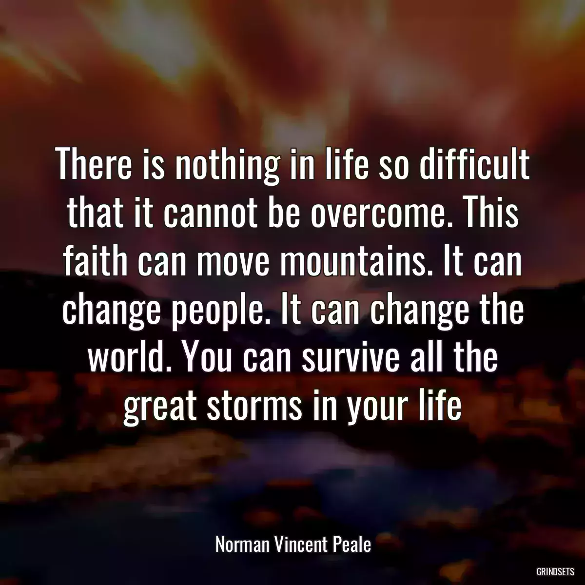 There is nothing in life so difficult that it cannot be overcome. This faith can move mountains. It can change people. It can change the world. You can survive all the great storms in your life