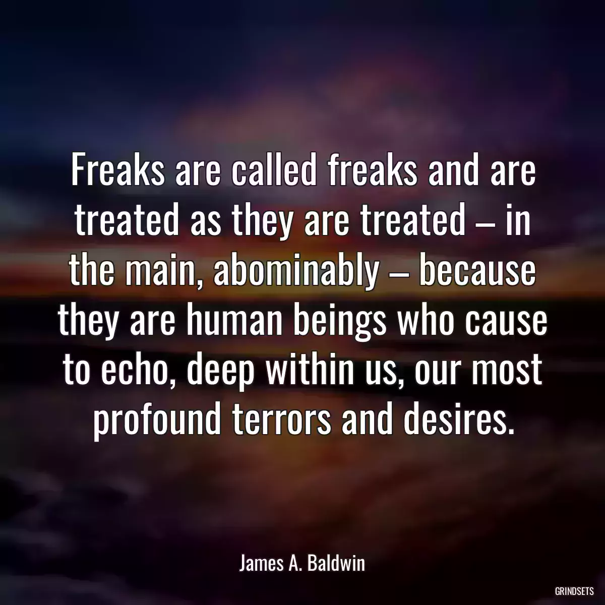 Freaks are called freaks and are treated as they are treated – in the main, abominably – because they are human beings who cause to echo, deep within us, our most profound terrors and desires.