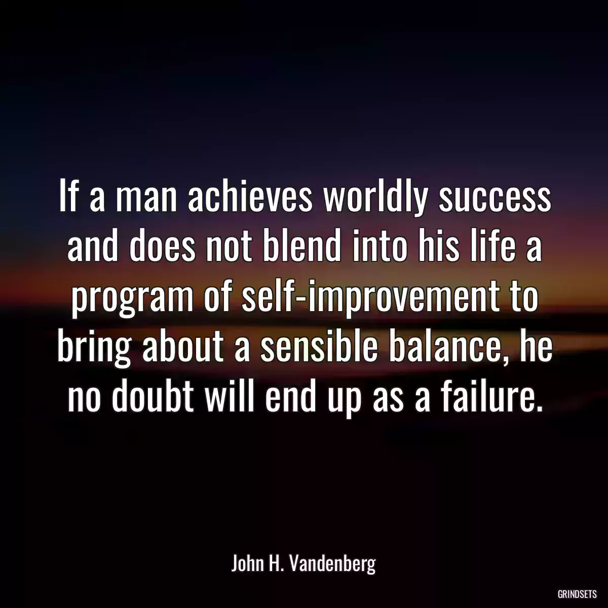 If a man achieves worldly success and does not blend into his life a program of self-improvement to bring about a sensible balance, he no doubt will end up as a failure.