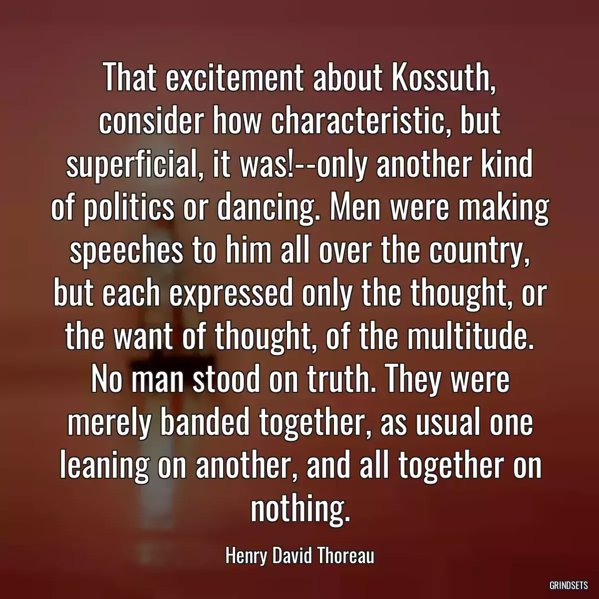 That excitement about Kossuth, consider how characteristic, but superficial, it was!--only another kind of politics or dancing. Men were making speeches to him all over the country, but each expressed only the thought, or the want of thought, of the multitude. No man stood on truth. They were merely banded together, as usual one leaning on another, and all together on nothing.