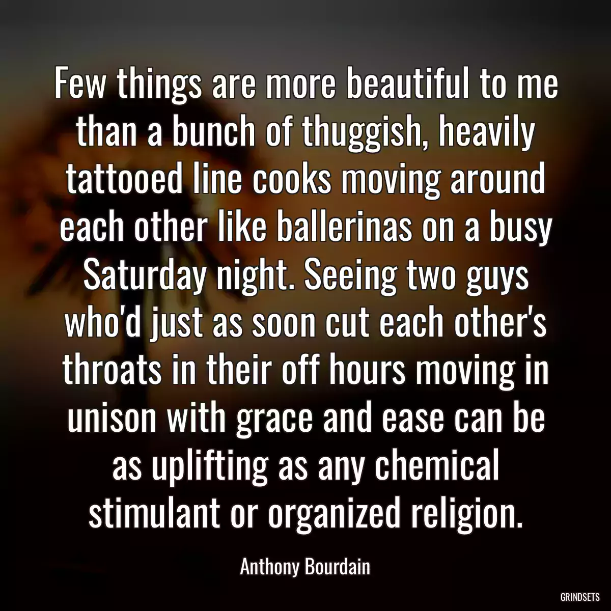 Few things are more beautiful to me than a bunch of thuggish, heavily tattooed line cooks moving around each other like ballerinas on a busy Saturday night. Seeing two guys who\'d just as soon cut each other\'s throats in their off hours moving in unison with grace and ease can be as uplifting as any chemical stimulant or organized religion.