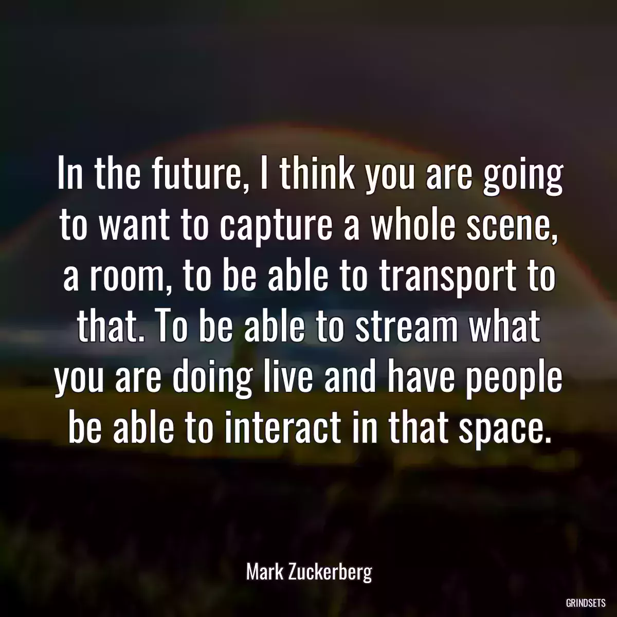 In the future, I think you are going to want to capture a whole scene, a room, to be able to transport to that. To be able to stream what you are doing live and have people be able to interact in that space.