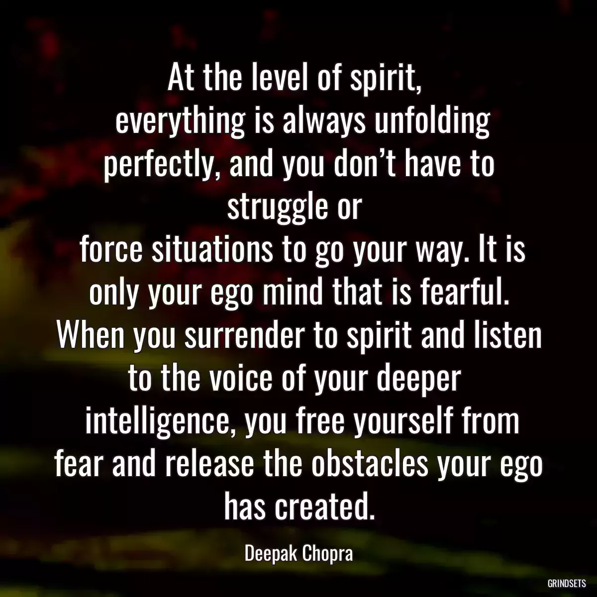 At the level of spirit, 
 everything is always unfolding perfectly, and you don’t have to struggle or 
 force situations to go your way. It is only your ego mind that is fearful. When you surrender to spirit and listen to the voice of your deeper 
 intelligence, you free yourself from fear and release the obstacles your ego has created.